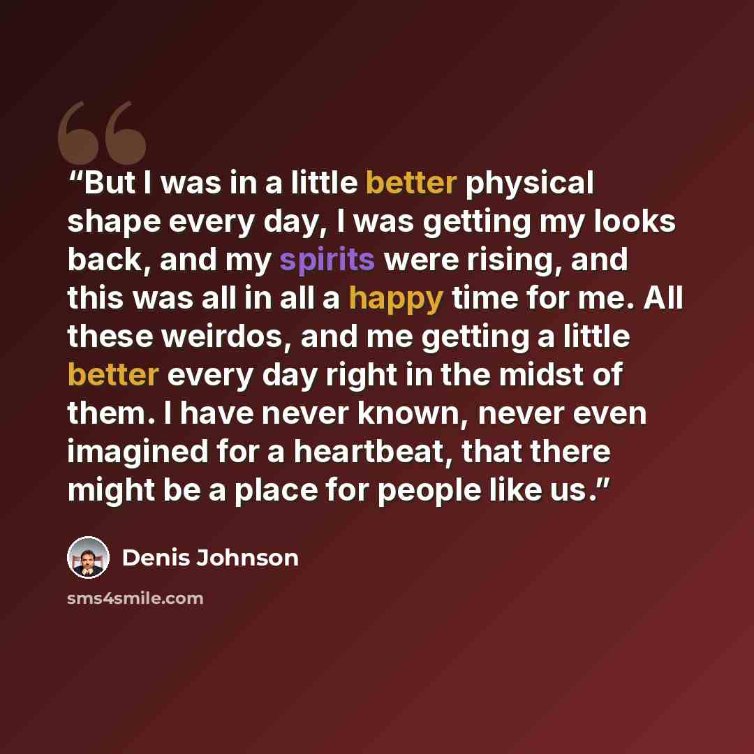 “But I was in a little better physical shape every day, I was getting my looks back, and my spirits were rising, and this was all in all a happy time for me. All these weirdos, and me getting a little better every day right in the midst of them. I have never known, never even imagined for a…” quote by Denis Johnson