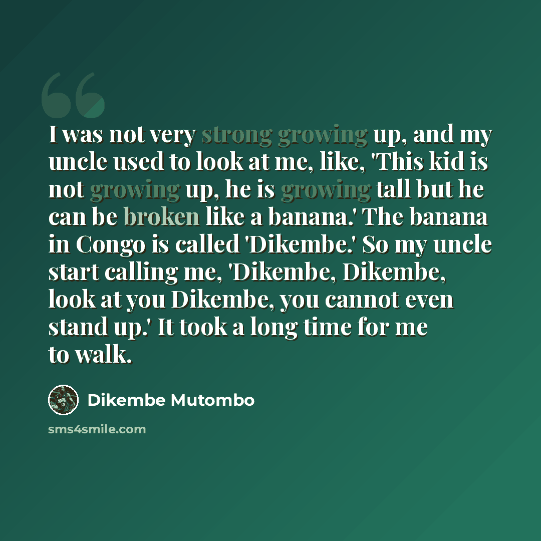 “I was not very strong growing up, and my uncle used to look at me, like, 'This kid is not growing up, he is growing tall but he can be broken like a banana.' The banana in Congo is called 'Dikembe.' So my uncle start calling me, 'Dikembe, Dikembe, look at you Dikembe, you cannot even stand up.' It…” quote by Dikembe Mutombo