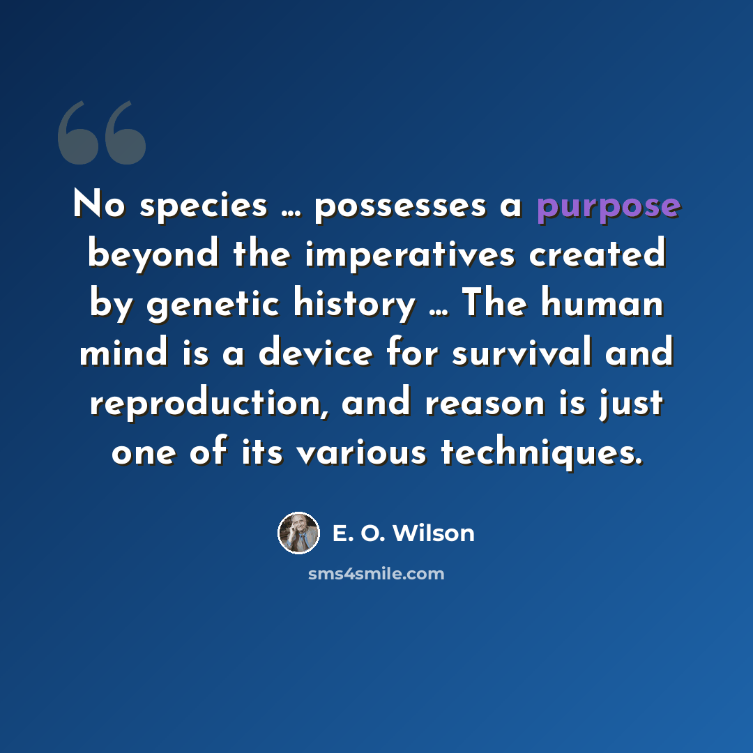 “No species ... possesses a purpose beyond the imperatives created by genetic history ... The human mind is a device for survival and reproduction, and reason is just one of its various techniques.” quote by E. O. Wilson