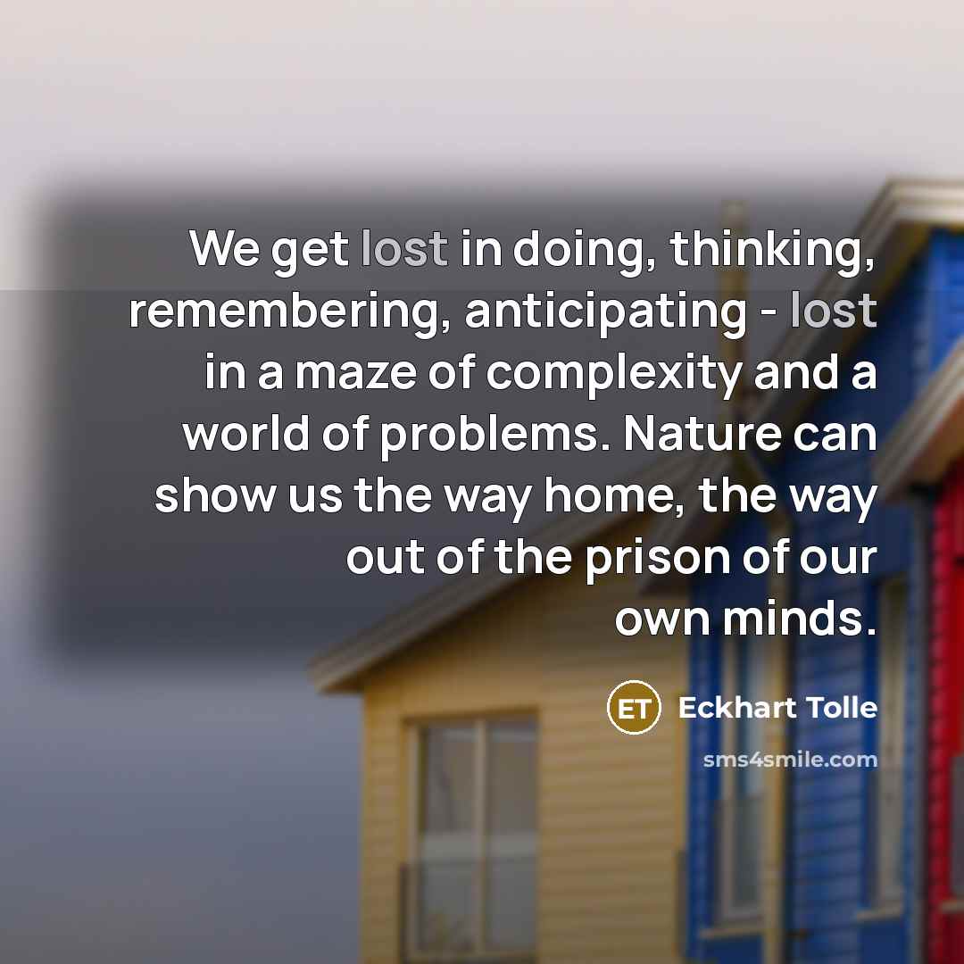 “We get lost in doing, thinking, remembering, anticipating - lost in a maze of complexity and a world of problems. Nature can show us the way home, the way out of the prison of our own minds.” quote by Eckhart Tolle