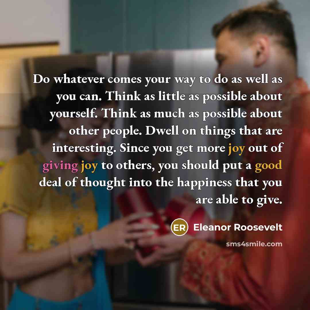 “Do whatever comes your way to do as well as you can. Think as little as possible about yourself. Think as much as possible about other people. Dwell on things that are interesting. Since you get more joy out of giving joy to others, you should put a good deal of thought into the happiness that you…” quote by Eleanor Roosevelt