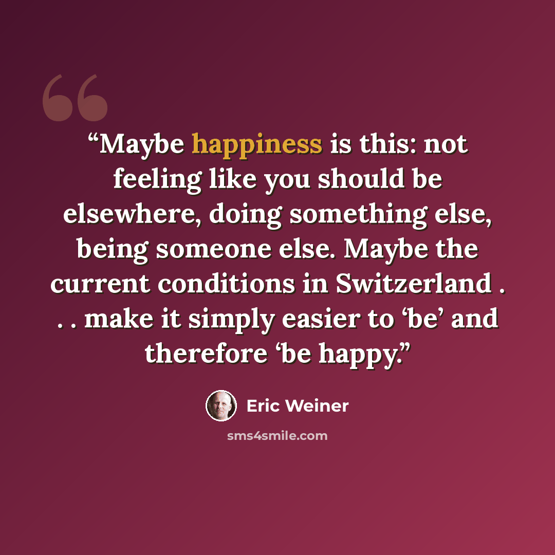 “Maybe happiness is this: not feeling like you should be elsewhere, doing something else, being someone else. Maybe the current conditions in Switzerland . . . make it simply easier to ‘be’ and therefore ‘be happy.” quote by Eric Weiner