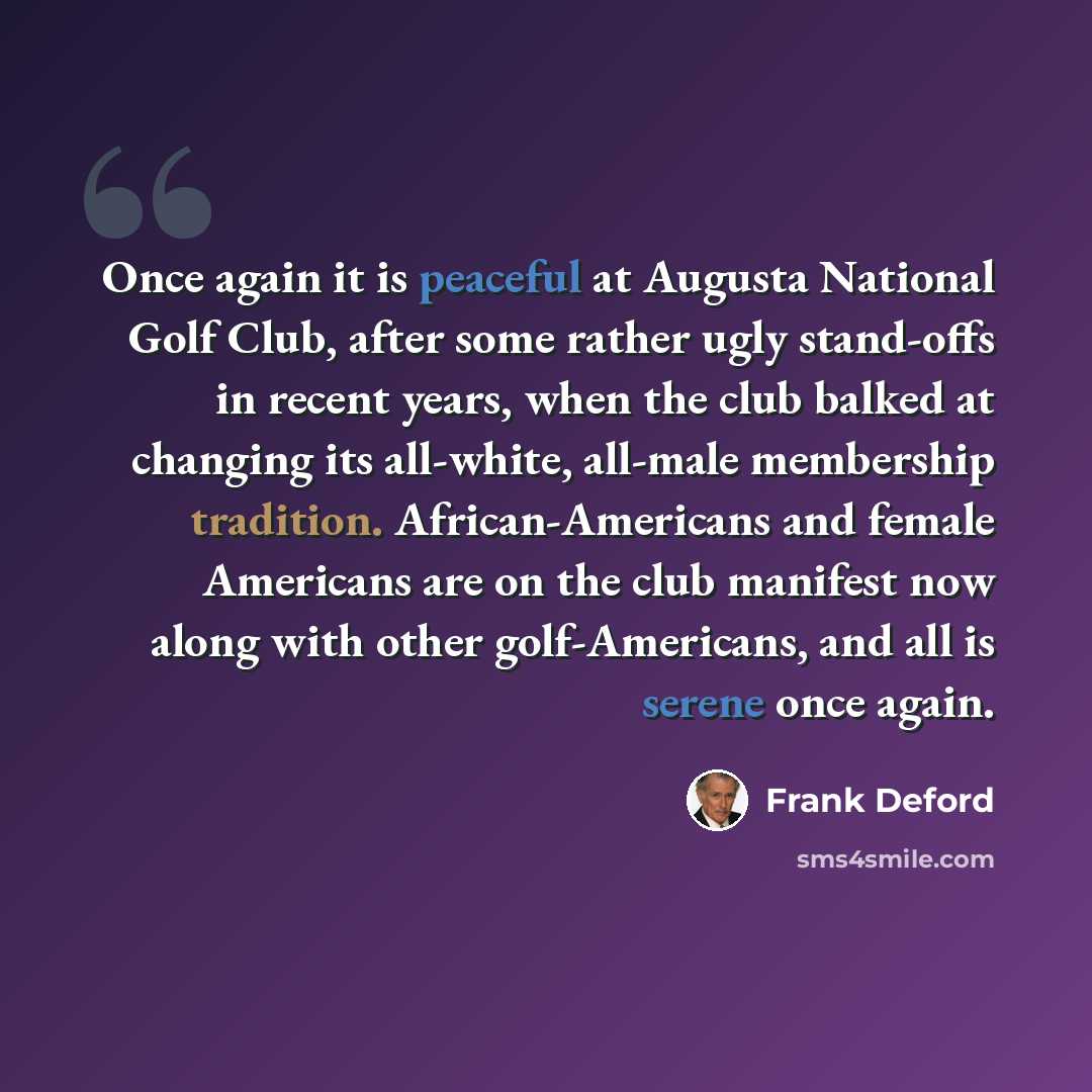 “Once again it is peaceful at Augusta National Golf Club, after some rather ugly stand-offs in recent years, when the club balked at changing its all-white, all-male membership tradition. African-Americans and female Americans are on the club manifest now along with other golf-Americans, and all is…” quote by Frank Deford