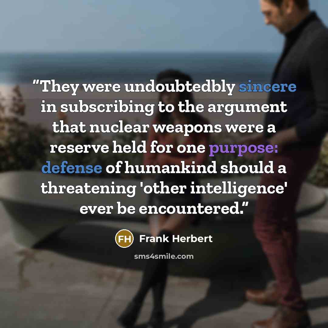 “They were undoubtedbly sincere in subscribing to the argument that nuclear weapons were a reserve held for one purpose: defense of humankind should a threatening 'other intelligence' ever be encountered.” quote by Frank Herbert