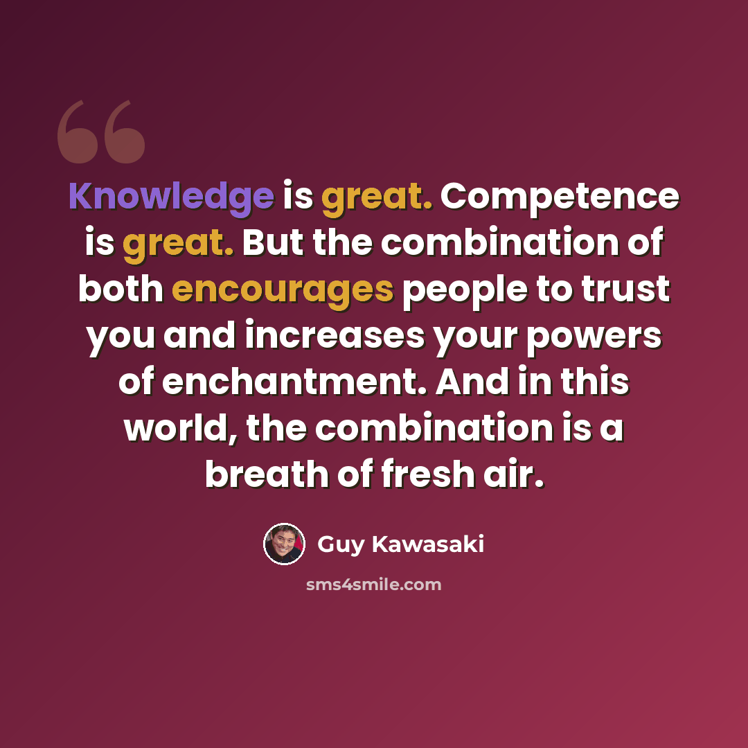 “Knowledge is great. Competence is great. But the combination of both encourages people to trust you and increases your powers of enchantment. And in this world, the combination is a breath of fresh air.” quote by Guy Kawasaki