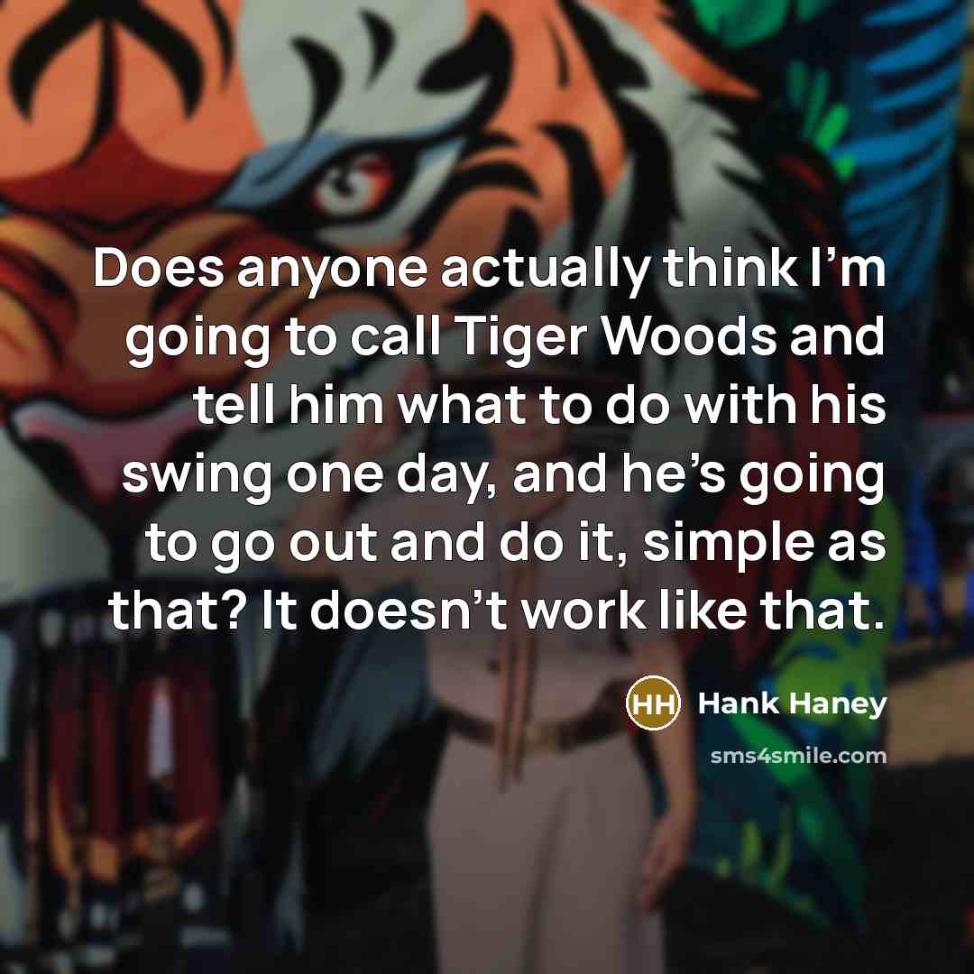 “Does anyone actually think I'm going to call Tiger Woods and tell him what to do with his swing one day, and he's going to go out and do it, simple as that? It doesn't work like that.” quote by Hank Haney