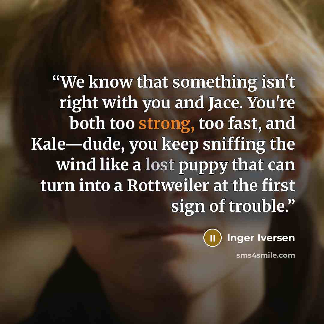 “We know that something isn't right with you and Jace. You're both too strong, too fast, and Kale—dude, you keep sniffing the wind like a lost puppy that can turn into a Rottweiler at the first sign of trouble.” quote by Inger Iversen