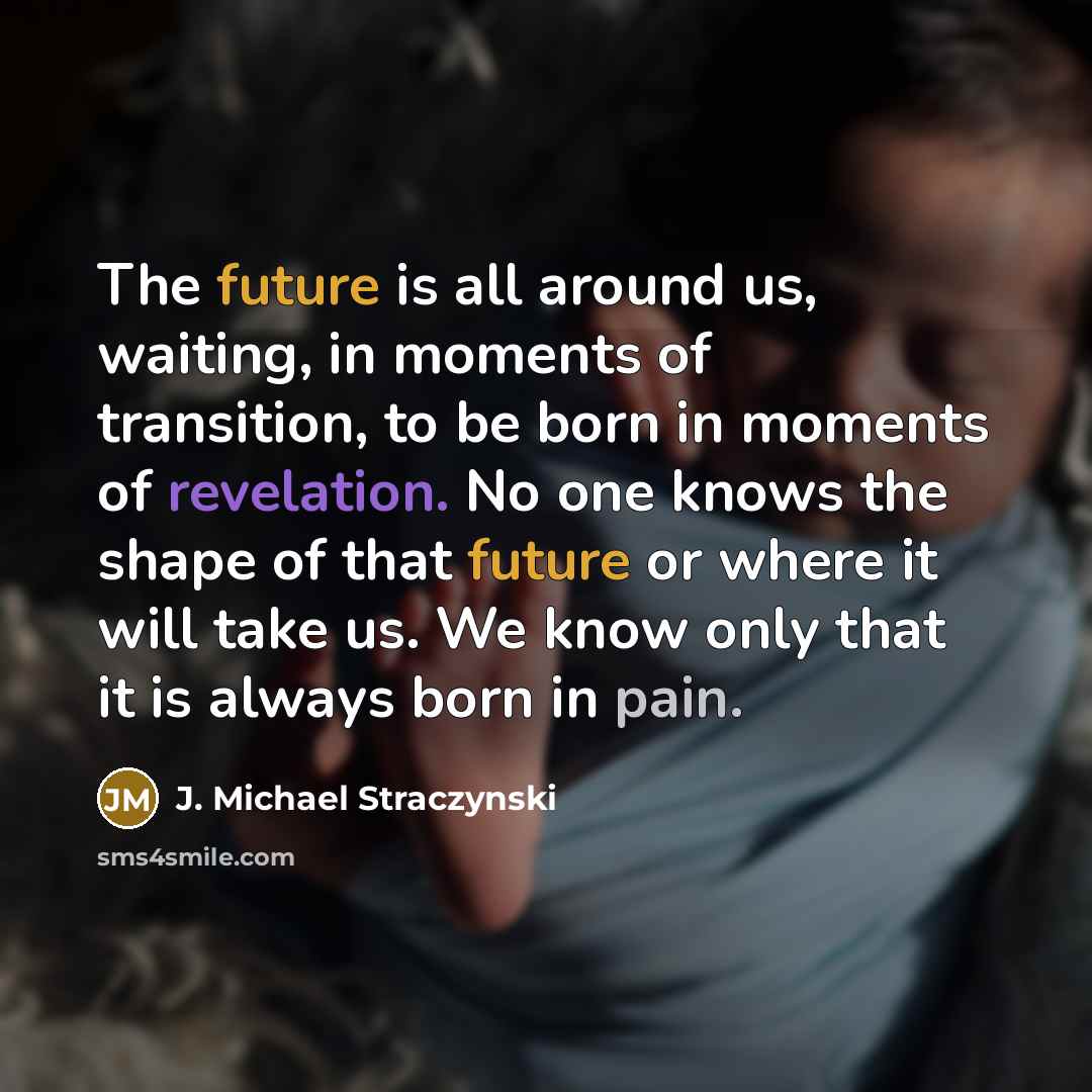 “The future is all around us, waiting, in moments of transition, to be born in moments of revelation. No one knows the shape of that future or where it will take us. We know only that it is always born in pain.” quote by J. Michael Straczynski
