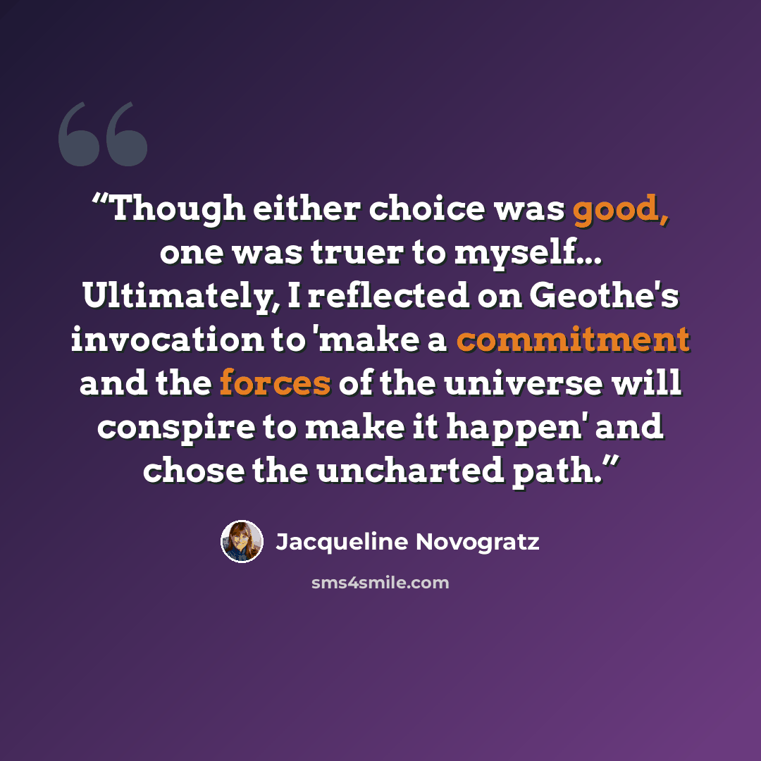 “Though either choice was good, one was truer to myself... Ultimately, I reflected on Geothe's invocation to 'make a commitment and the forces of the universe will conspire to make it happen' and chose the uncharted path.” quote by Jacqueline Novogratz