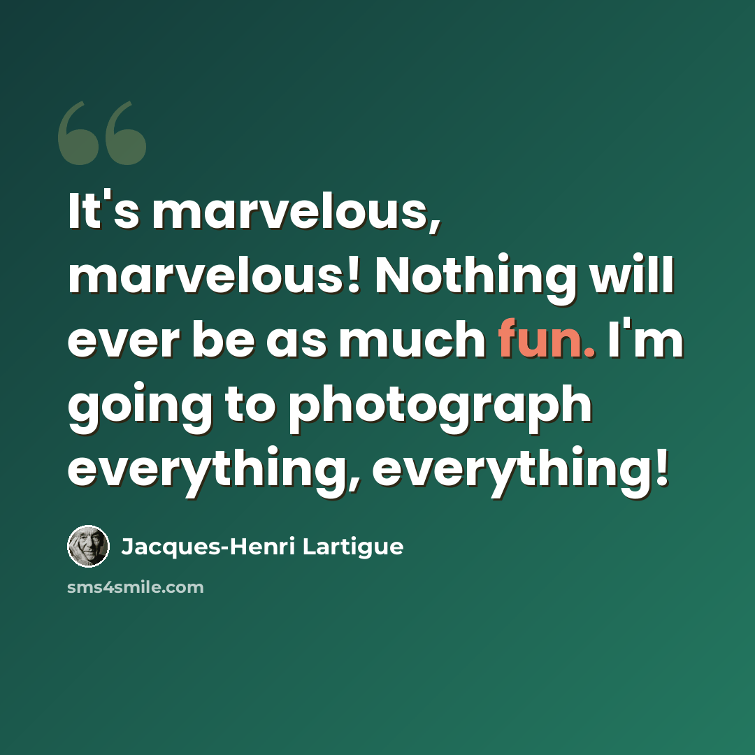 “It's marvelous, marvelous! Nothing will ever be as much fun. I'm going to photograph everything, everything!” quote by Jacques-Henri Lartigue