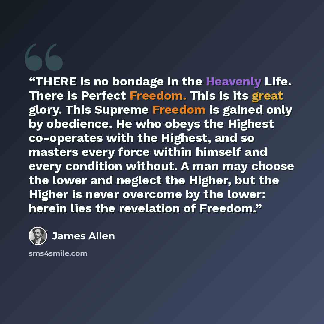 “THERE is no bondage in the Heavenly Life. There is Perfect Freedom. This is its great glory. This Supreme Freedom is gained only by obedience. He who obeys the Highest co-operates with the Highest, and so masters every force within himself and every condition without. A man may choose the lower…” quote by James Allen