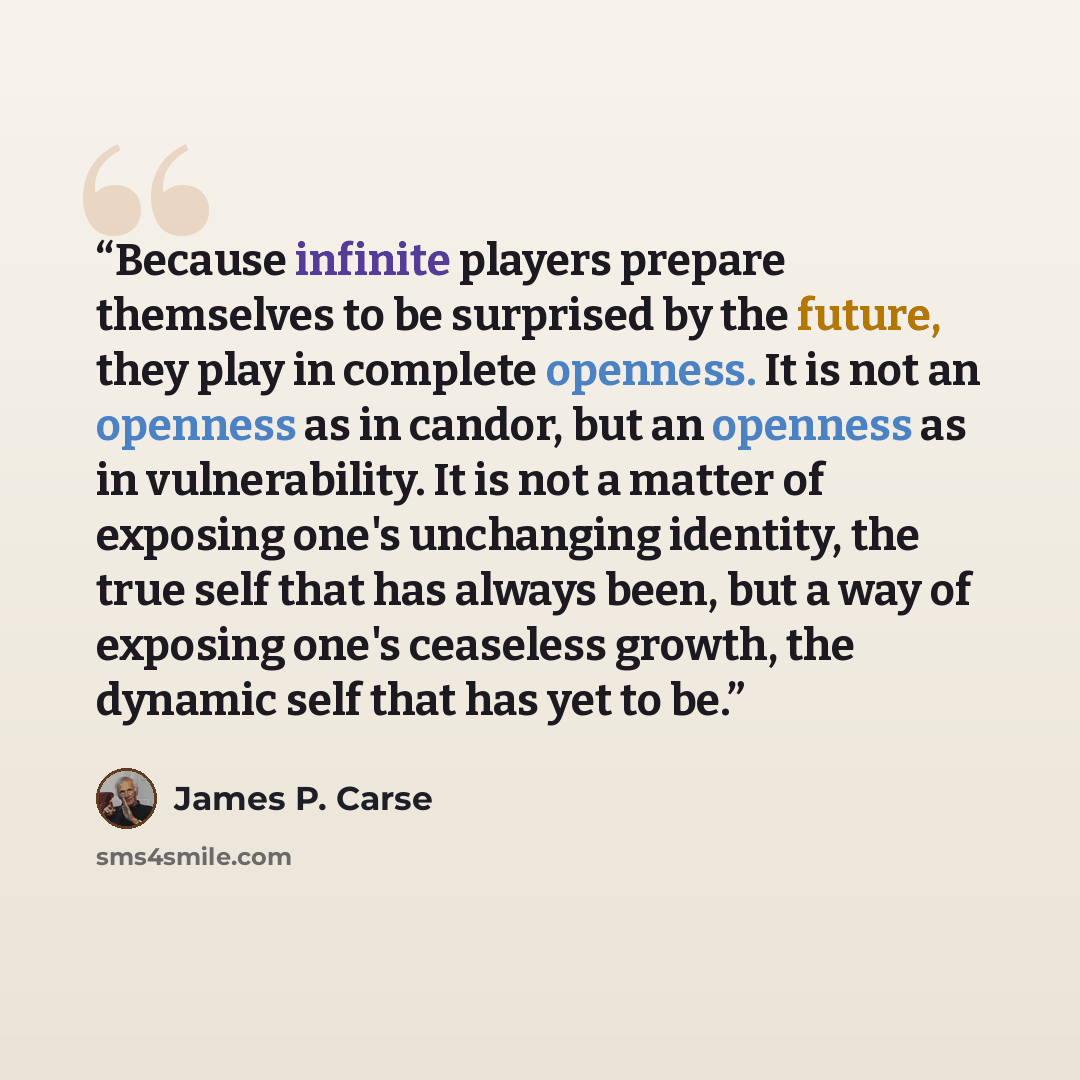“Because infinite players prepare themselves to be surprised by the future, they play in complete openness. It is not an openness as in candor, but an openness as in vulnerability. It is not a matter of exposing one's unchanging identity, the true self that has always been, but a way of exposing…” quote by James P. Carse