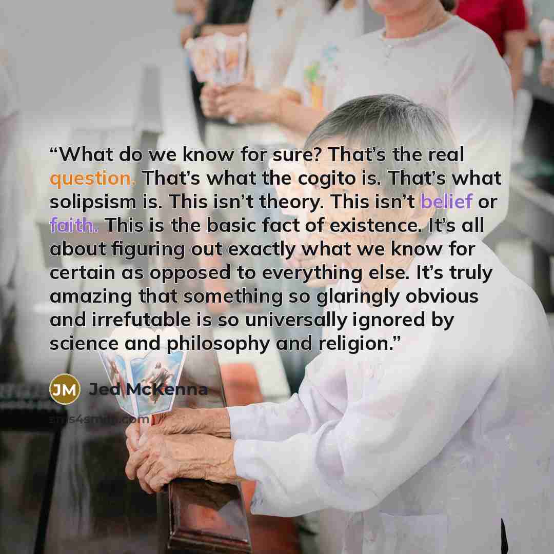 “What do we know for sure? That’s the real question. That’s what the cogito is. That’s what solipsism is. This isn’t theory. This isn’t belief or faith. This is the basic fact of existence. It’s all about figuring out exactly what we know for certain as opposed to everything else. It’s truly…” quote by Jed McKenna