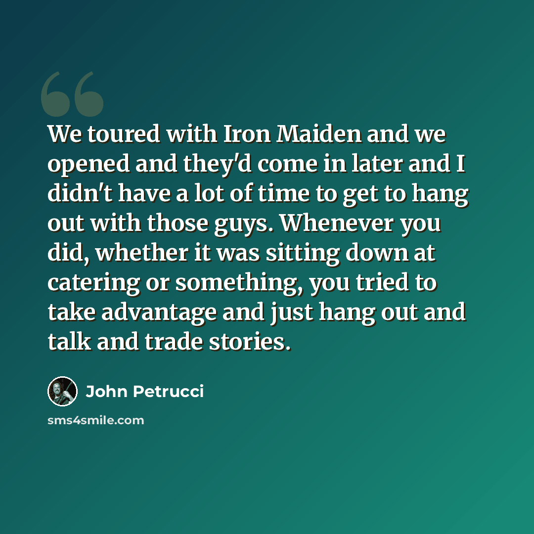 “We toured with Iron Maiden and we opened and they'd come in later and I didn't have a lot of time to get to hang out with those guys. Whenever you did, whether it was sitting down at catering or something, you tried to take advantage and just hang out and talk and trade stories.” quote by John Petrucci