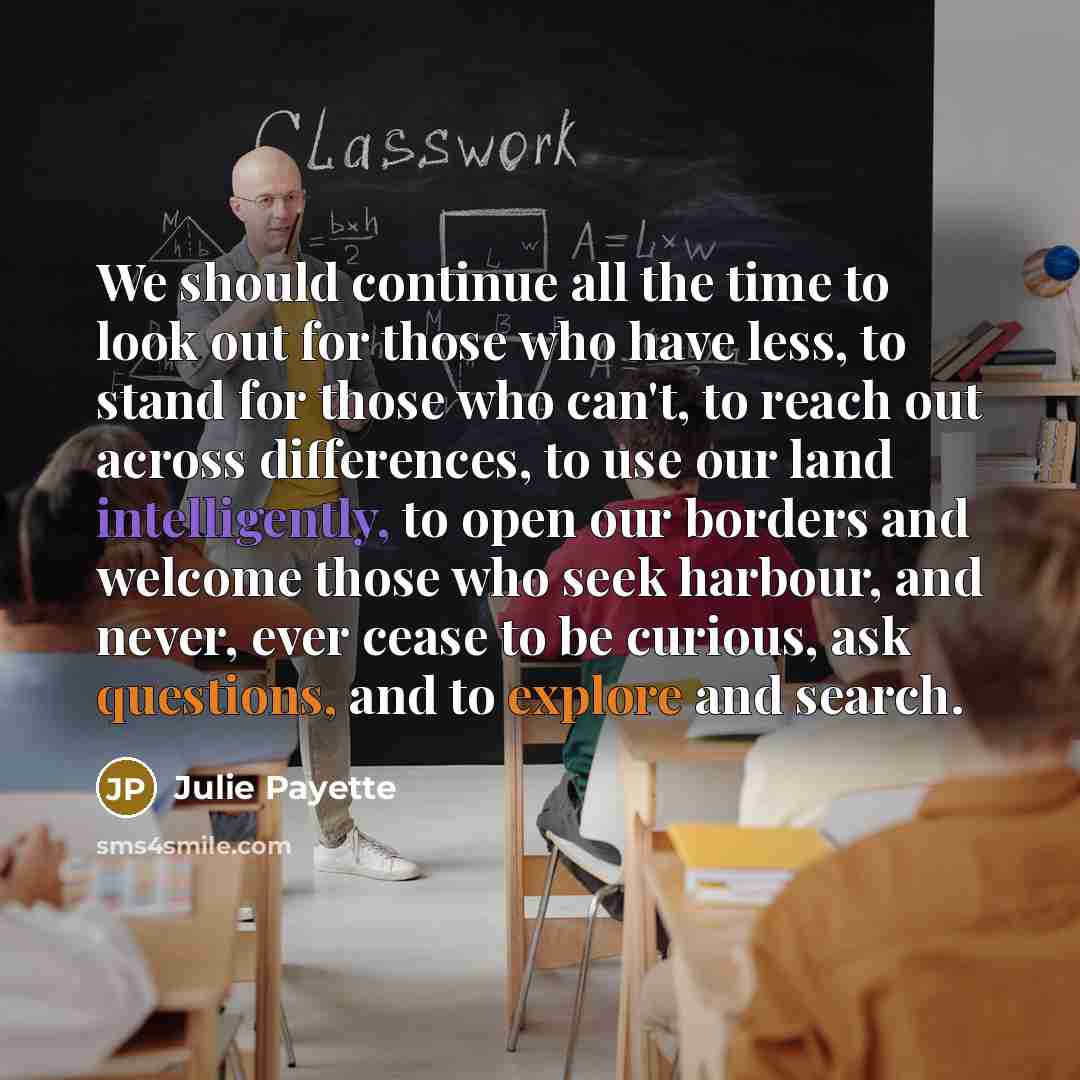“We should continue all the time to look out for those who have less, to stand for those who can't, to reach out across differences, to use our land intelligently, to open our borders and welcome those who seek harbour, and never, ever cease to be curious, ask questions, and to explore and search.” quote by Julie Payette