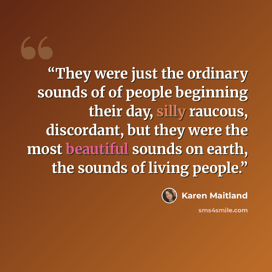“They were just the ordinary sounds of of people beginning their day, silly raucous, discordant, but they were the most beautiful sounds on earth, the sounds of living people.” quote by Karen Maitland
