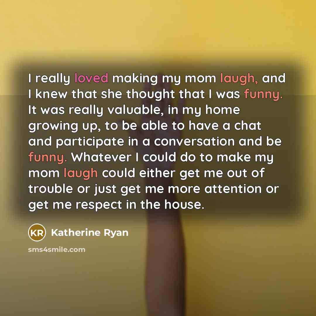 “I really loved making my mom laugh, and I knew that she thought that I was funny. It was really valuable, in my home growing up, to be able to have a chat and participate in a conversation and be funny. Whatever I could do to make my mom laugh could either get me out of trouble or just get me more…” quote by Katherine Ryan