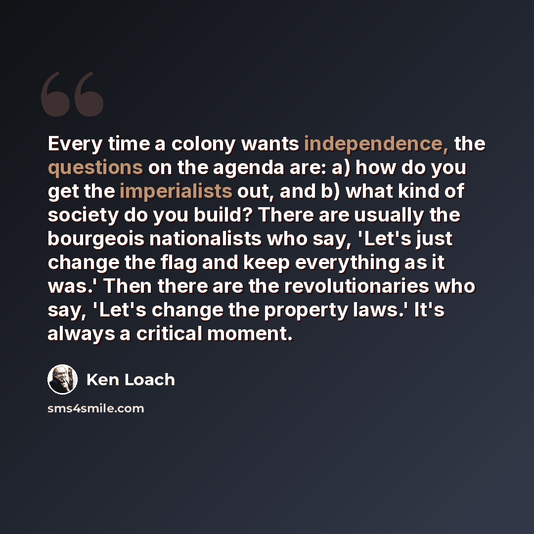 “Every time a colony wants independence, the questions on the agenda are: a) how do you get the imperialists out, and b) what kind of society do you build? There are usually the bourgeois nationalists who say, 'Let's just change the flag and keep everything as it was.' Then there are the…” quote by Ken Loach