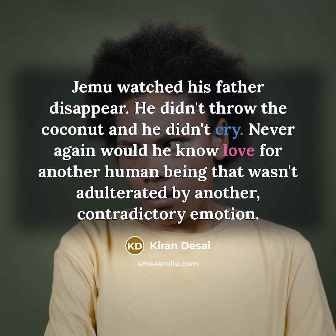 “Jemu watched his father disappear. He didn't throw the coconut and he didn't cry. Never again would he know love for another human being that wasn't adulterated by another, contradictory emotion.” quote by Kiran Desai
