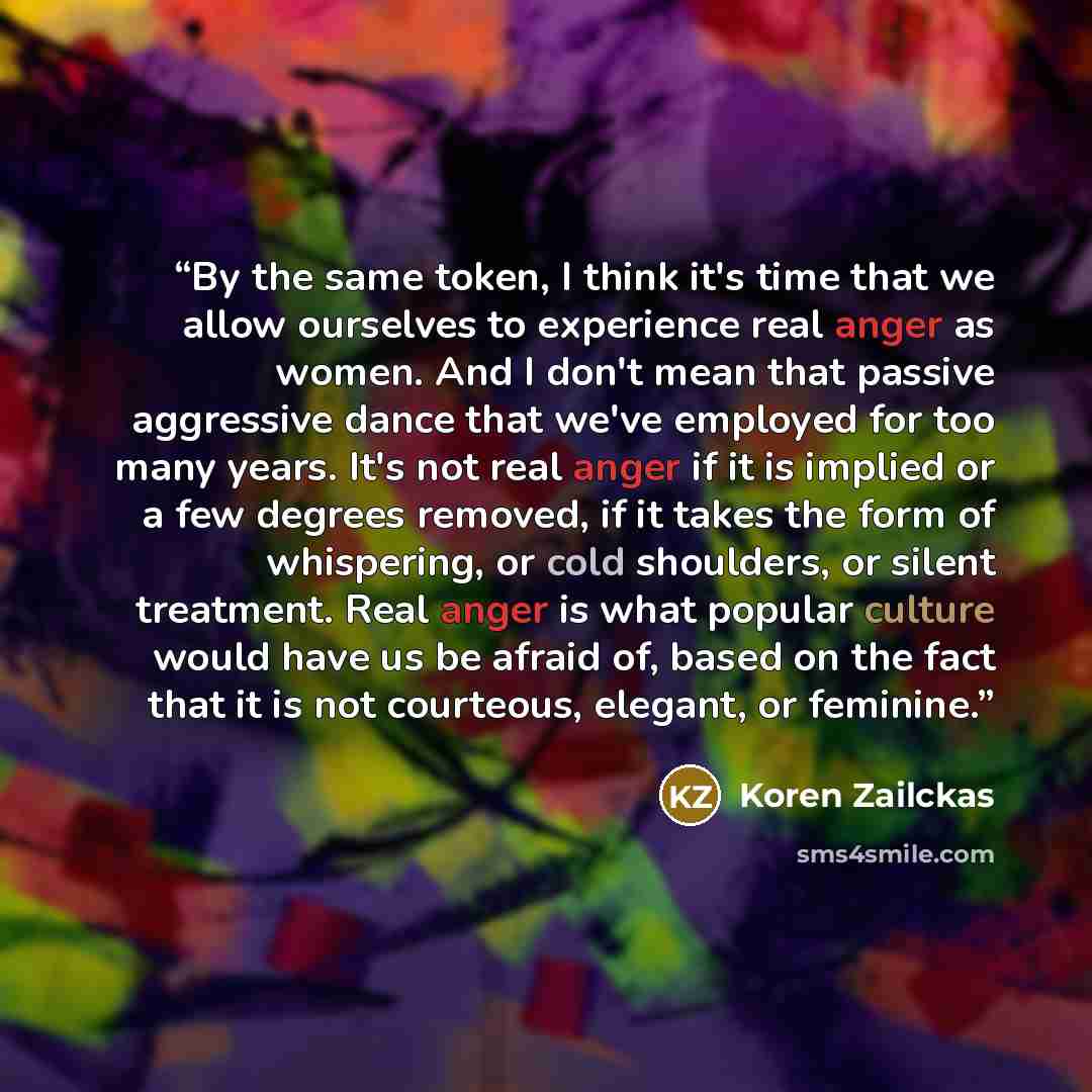 “By the same token, I think it's time that we allow ourselves to experience real anger as women. And I don't mean that passive aggressive dance that we've employed for too many years. It's not real anger if it is implied or a few degrees removed, if it takes the form of whispering, or cold…” quote by Koren Zailckas