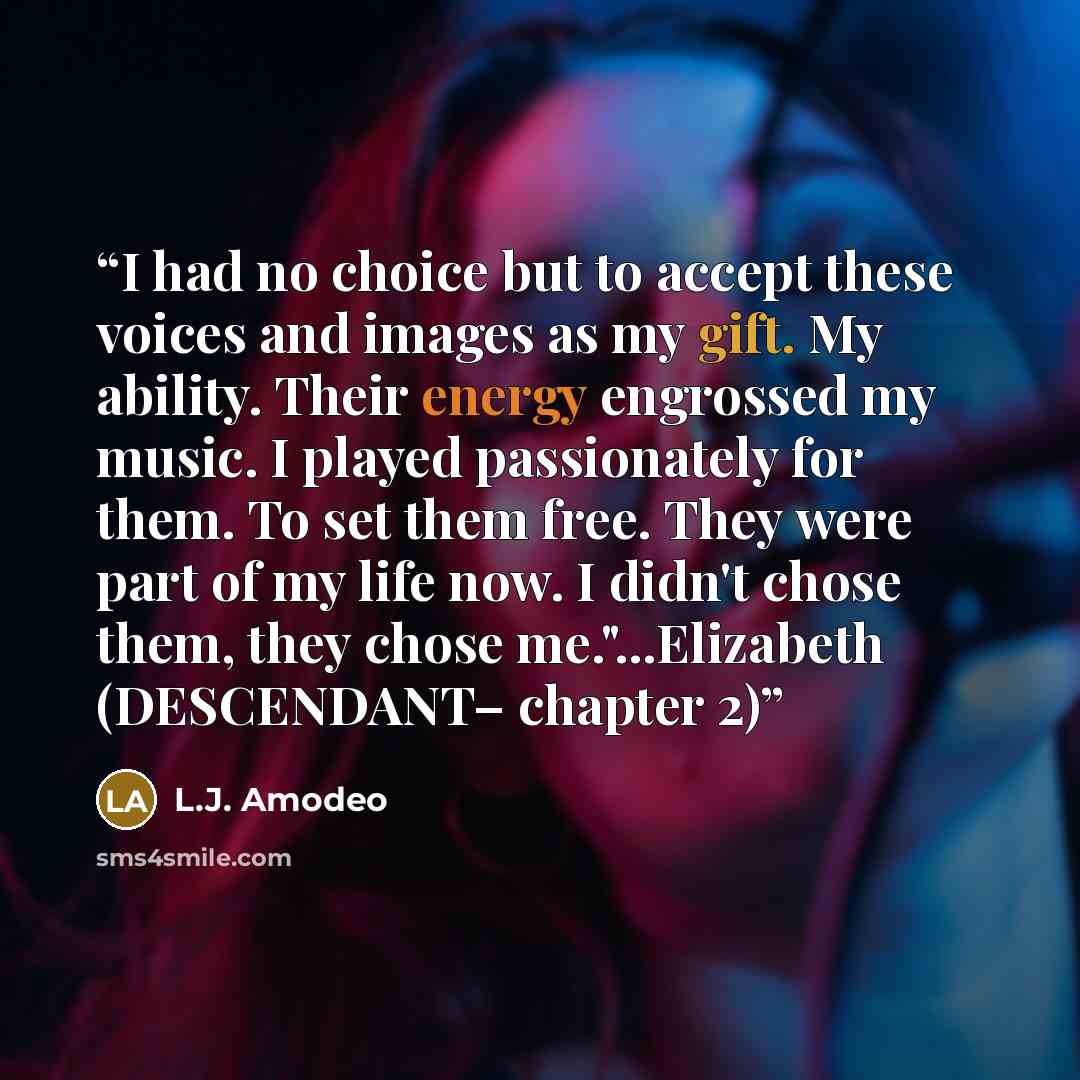 “I had no choice but to accept these voices and images as my gift. My ability. Their energy engrossed my music. I played passionately for them. To set them free. They were part of my life now. I didn't chose them, they chose me."...Elizabeth (DESCENDANT– chapter 2)” quote by L.J. Amodeo