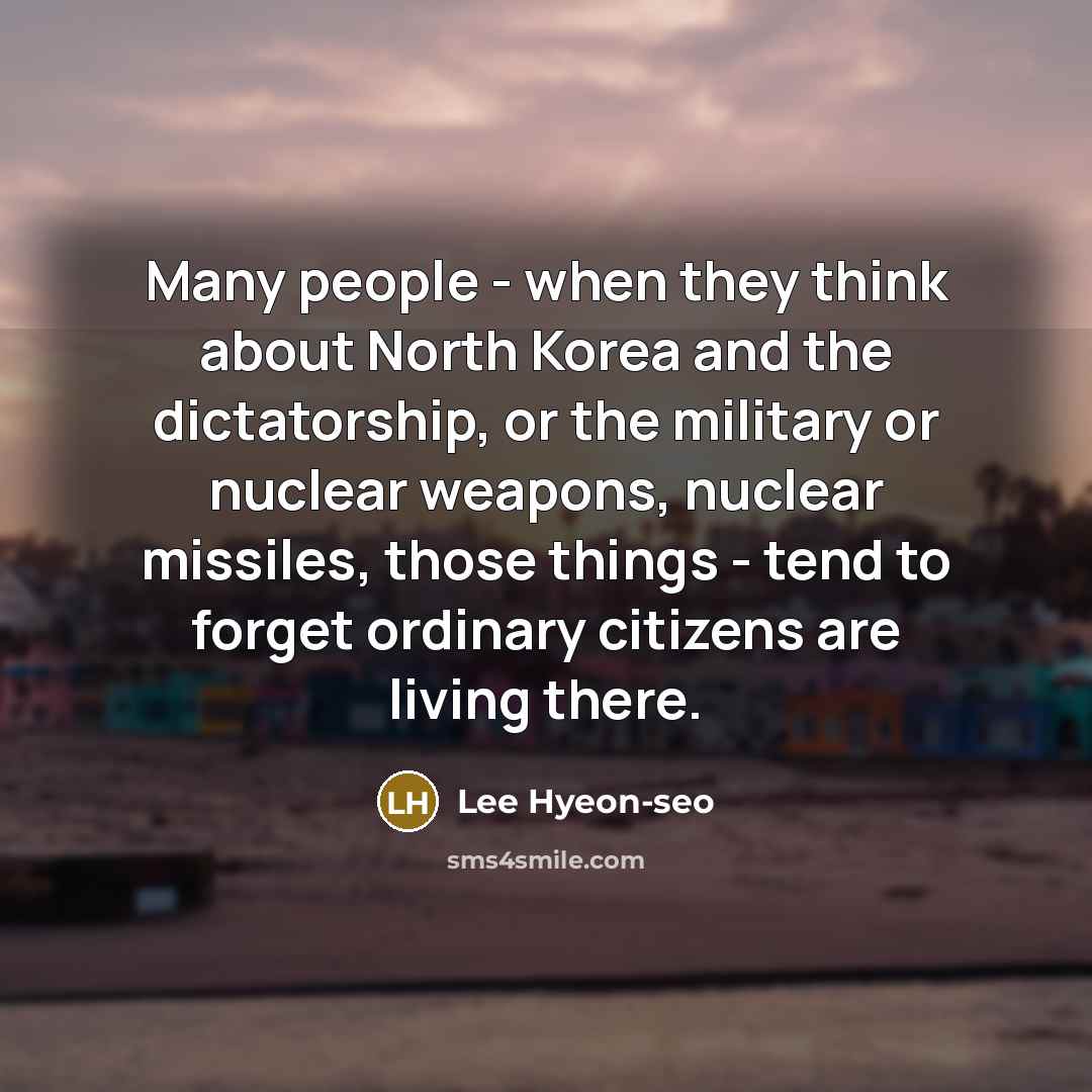 “Many people - when they think about North Korea and the dictatorship, or the military or nuclear weapons, nuclear missiles, those things - tend to forget ordinary citizens are living there.” quote by Lee Hyeon-seo