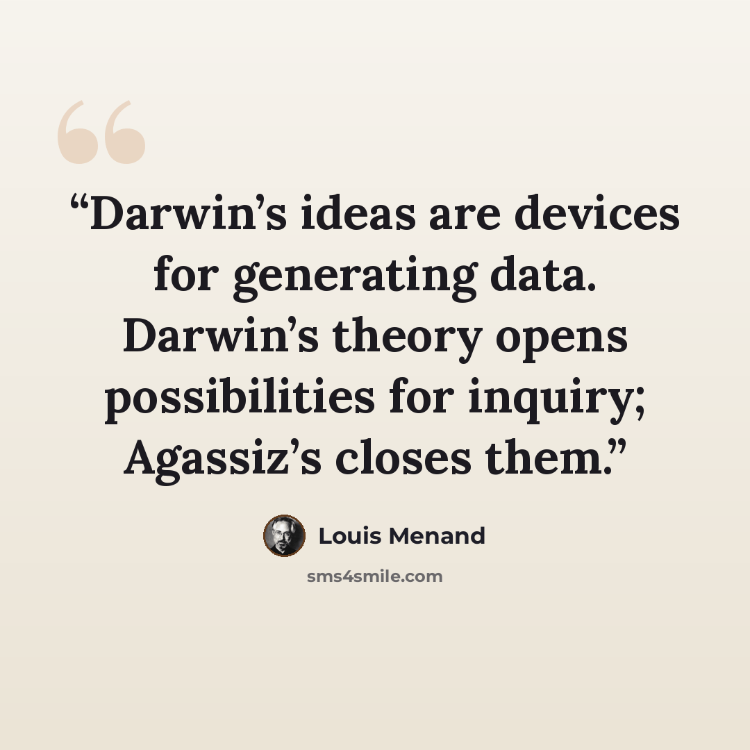 “Darwin’s ideas are devices for generating data. Darwin’s theory opens possibilities for inquiry; Agassiz’s closes them.” quote by Louis Menand