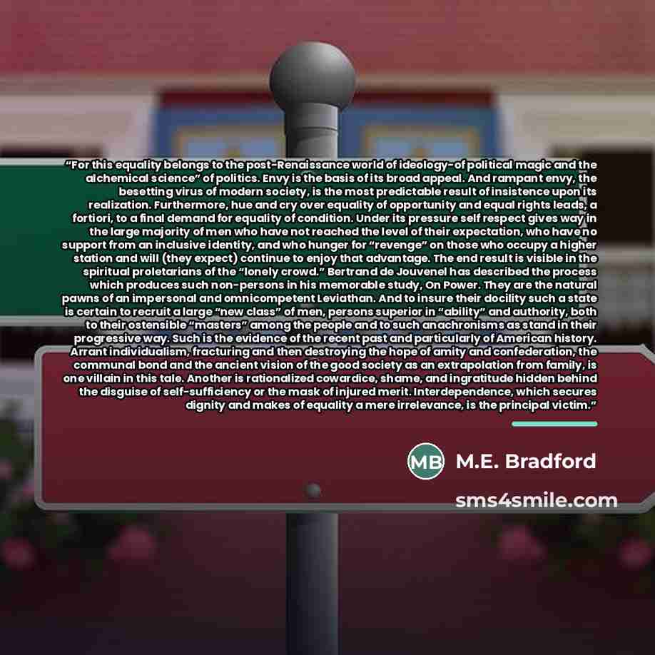 “For this equality belongs to the post-Renaissance world of ideology-of political magic and the alchemical science” of politics. Envy is the basis of its broad appeal. And rampant envy, the besetting virus of modern society, is the most predictable result of insistence upon its realization…” quote by M.E. Bradford
