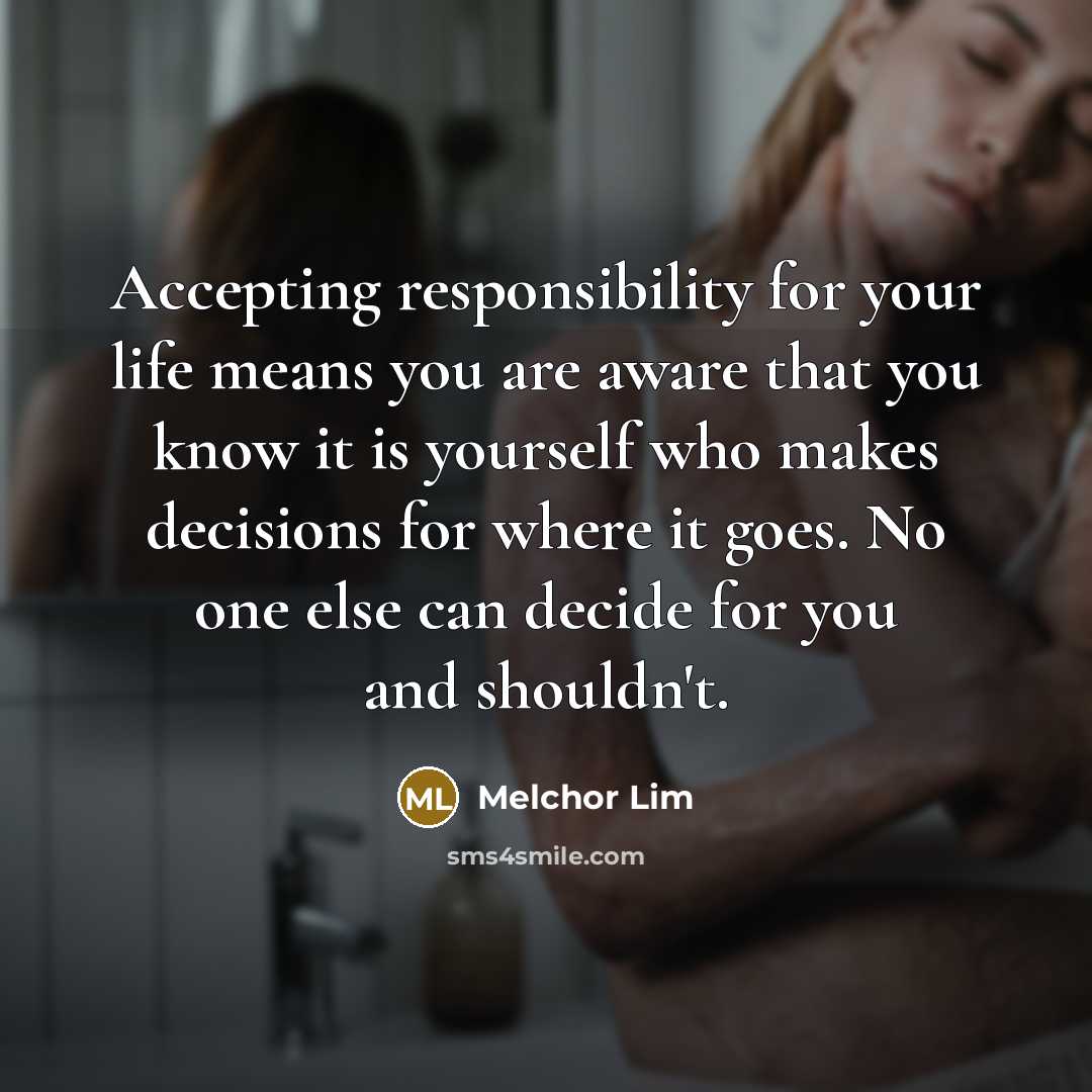 “Accepting responsibility for your life means you are aware that you know it is yourself who makes decisions for where it goes. No one else can decide for you and shouldn't.” quote by Melchor Lim
