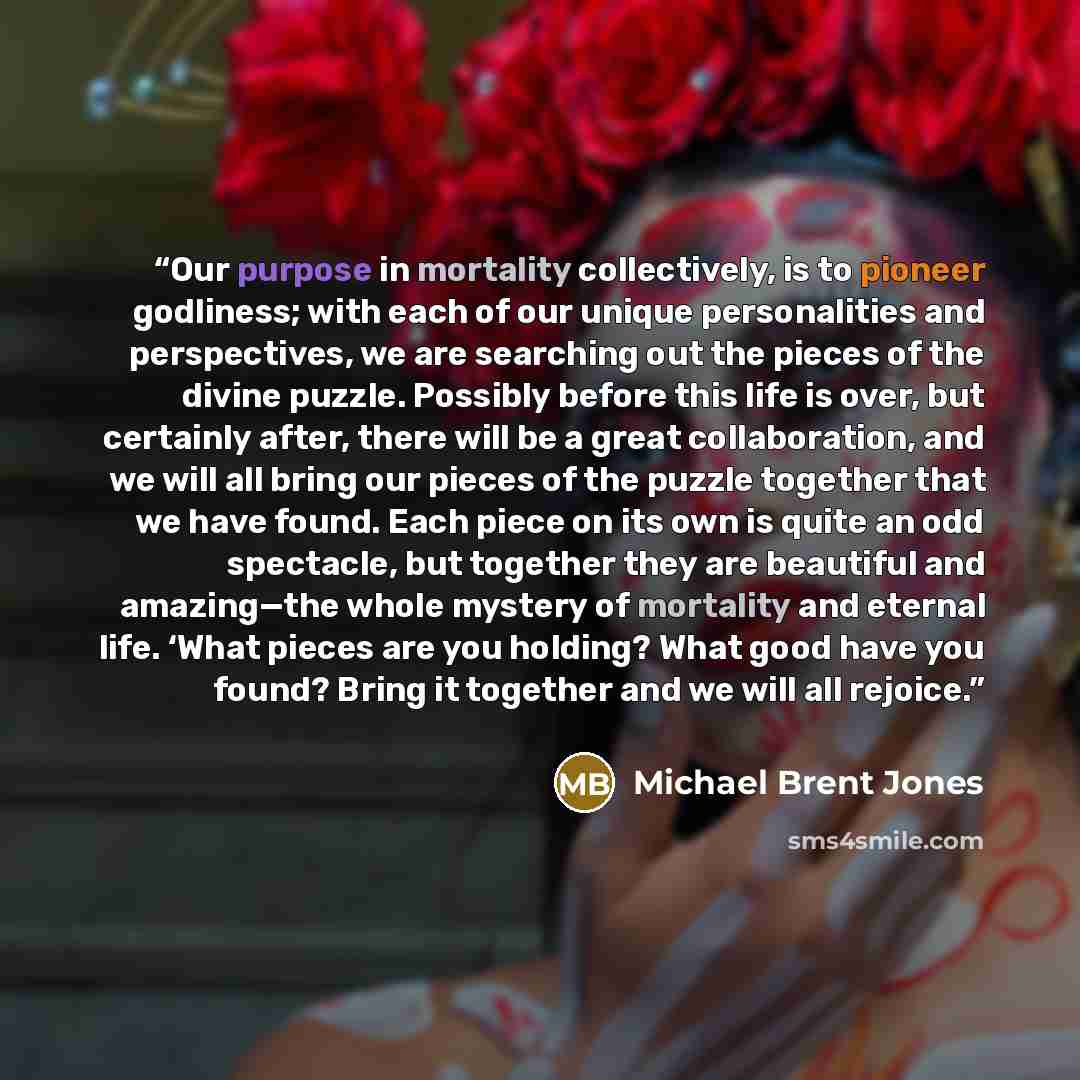 “Our purpose in mortality collectively, is to pioneer godliness; with each of our unique personalities and perspectives, we are searching out the pieces of the divine puzzle. Possibly before this life is over, but certainly after, there will be a great collaboration, and we will all bring our…” quote by Michael Brent Jones
