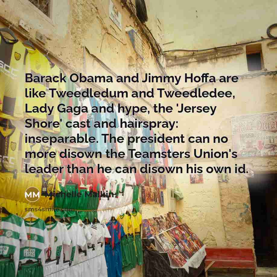 “Barack Obama and Jimmy Hoffa are like Tweedledum and Tweedledee, Lady Gaga and hype, the 'Jersey Shore' cast and hairspray: inseparable. The president can no more disown the Teamsters Union's leader than he can disown his own id.” quote by Michelle Malkin