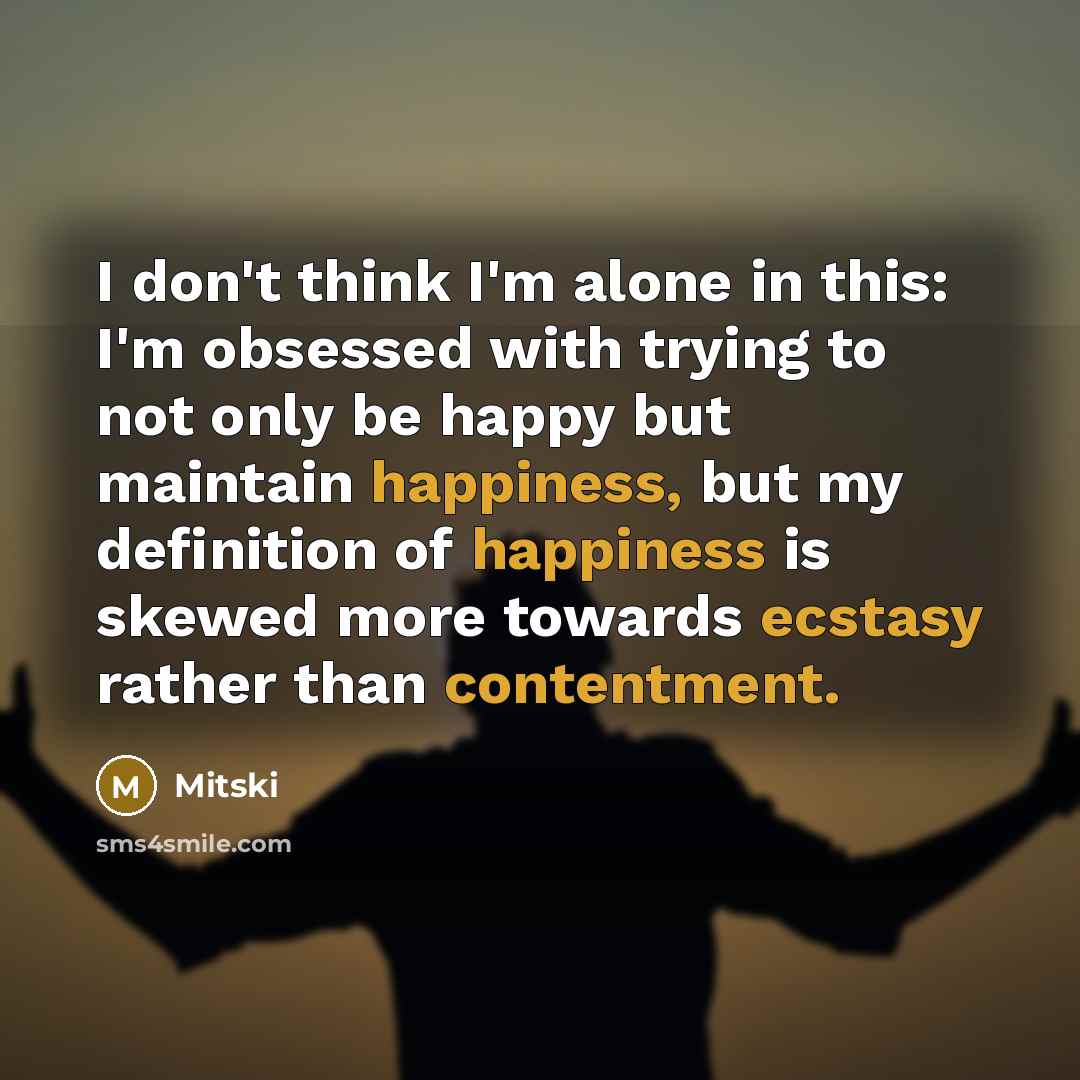 “I don't think I'm alone in this: I'm obsessed with trying to not only be happy but maintain happiness, but my definition of happiness is skewed more towards ecstasy rather than contentment.” quote by Mitski