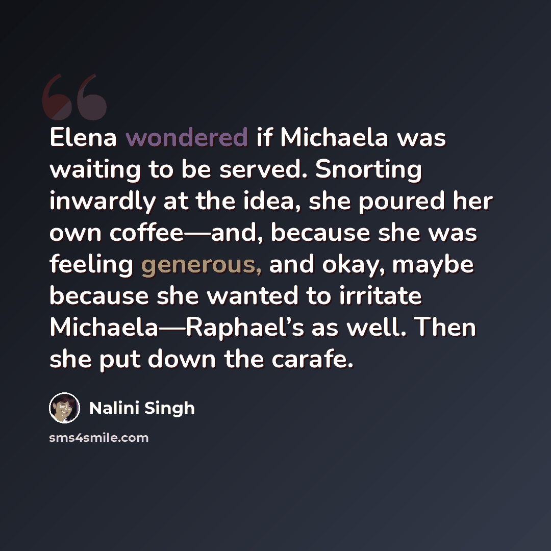 “Elena wondered if Michaela was waiting to be served. Snorting inwardly at the idea, she poured her own coffee—and, because she was feeling generous, and okay, maybe because she wanted to irritate Michaela—Raphael’s as well. Then she put down the carafe.” quote by Nalini Singh