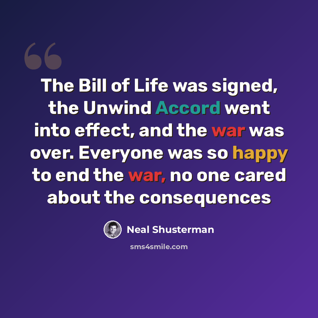 “The Bill of Life was signed, the Unwind Accord went into effect, and the war was over. Everyone was so happy to end the war, no one cared about the consequences” quote by Neal Shusterman