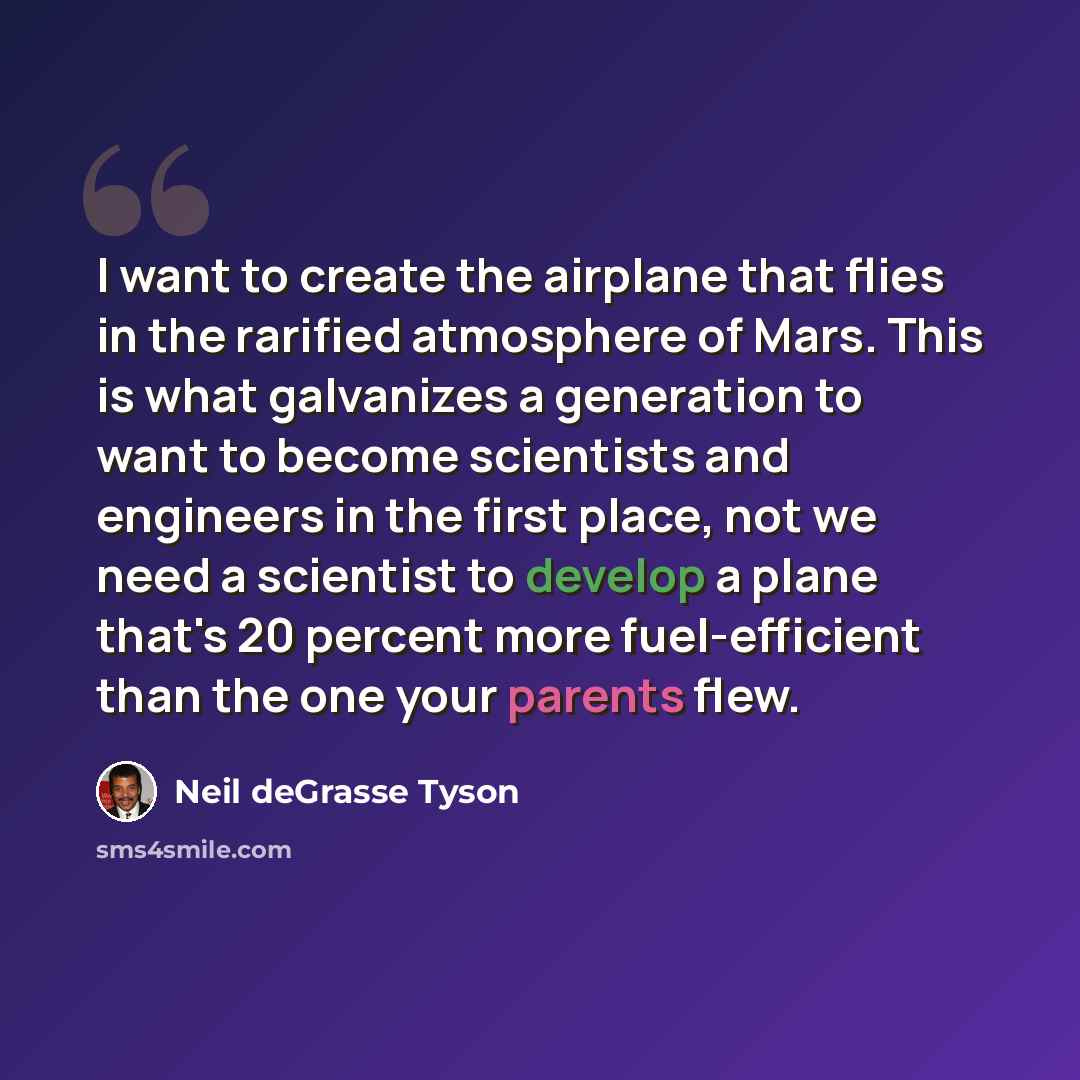 “I want to create the airplane that flies in the rarified atmosphere of Mars. This is what galvanizes a generation to want to become scientists and engineers in the first place, not we need a scientist to develop a plane that's 20 percent more fuel-efficient than the one your parents flew.” quote by Neil deGrasse Tyson