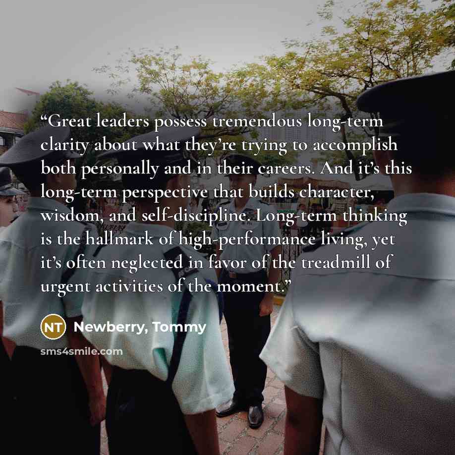 “Great leaders possess tremendous long-term clarity about what they’re trying to accomplish both personally and in their careers. And it’s this long-term perspective that builds character, wisdom, and self-discipline. Long-term thinking is the hallmark of high-performance living, yet it’s often…” quote by Newberry, Tommy