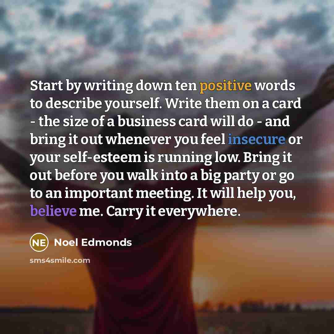 “Start by writing down ten positive words to describe yourself. Write them on a card - the size of a business card will do - and bring it out whenever you feel insecure or your self-esteem is running low. Bring it out before you walk into a big party or go to an important meeting. It will help you…” quote by Noel Edmonds