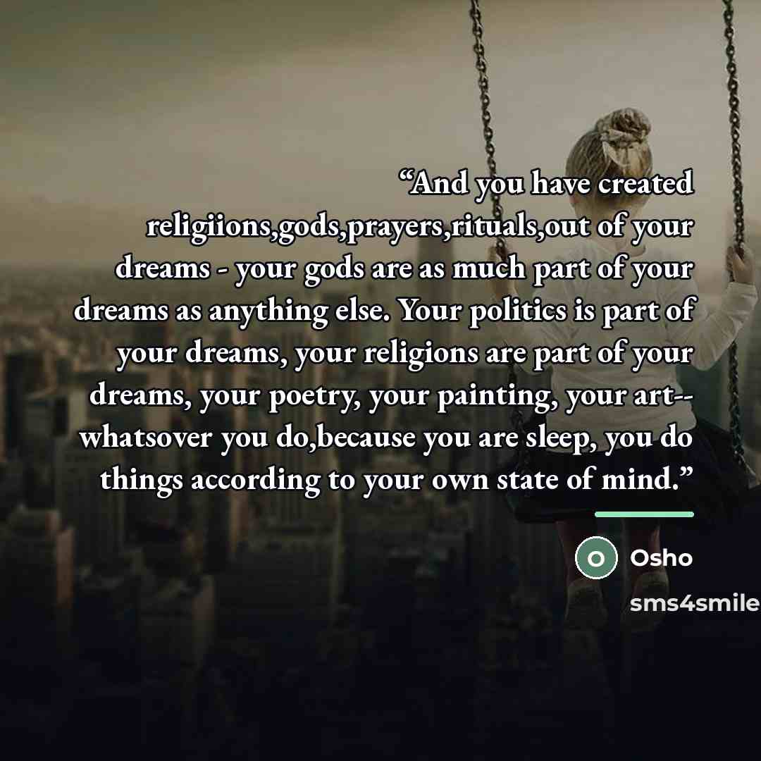 “And you have created religiions,gods,prayers,rituals,out of your dreams - your gods are as much part of your dreams as anything else. Your politics is part of your dreams, your religions are part of your dreams, your poetry, your painting, your art-- whatsover you do,because you are sleep, you do…” quote by Osho