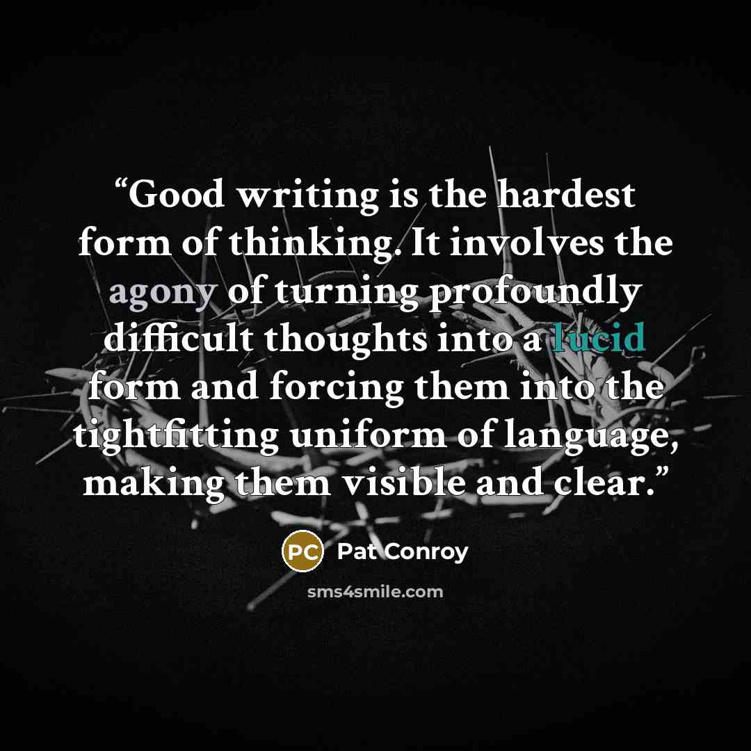 “Good writing is the hardest form of thinking. It involves the agony of turning profoundly difficult thoughts into a lucid form and forcing them into the tightfitting uniform of language, making them visible and clear.” quote by Pat Conroy