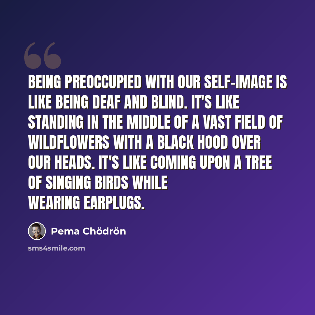 “Being preoccupied with our self-image is like being deaf and blind. It's like standing in the middle of a vast field of wildflowers with a black hood over our heads. It's like coming upon a tree of singing birds while wearing earplugs.” quote by Pema Chodron