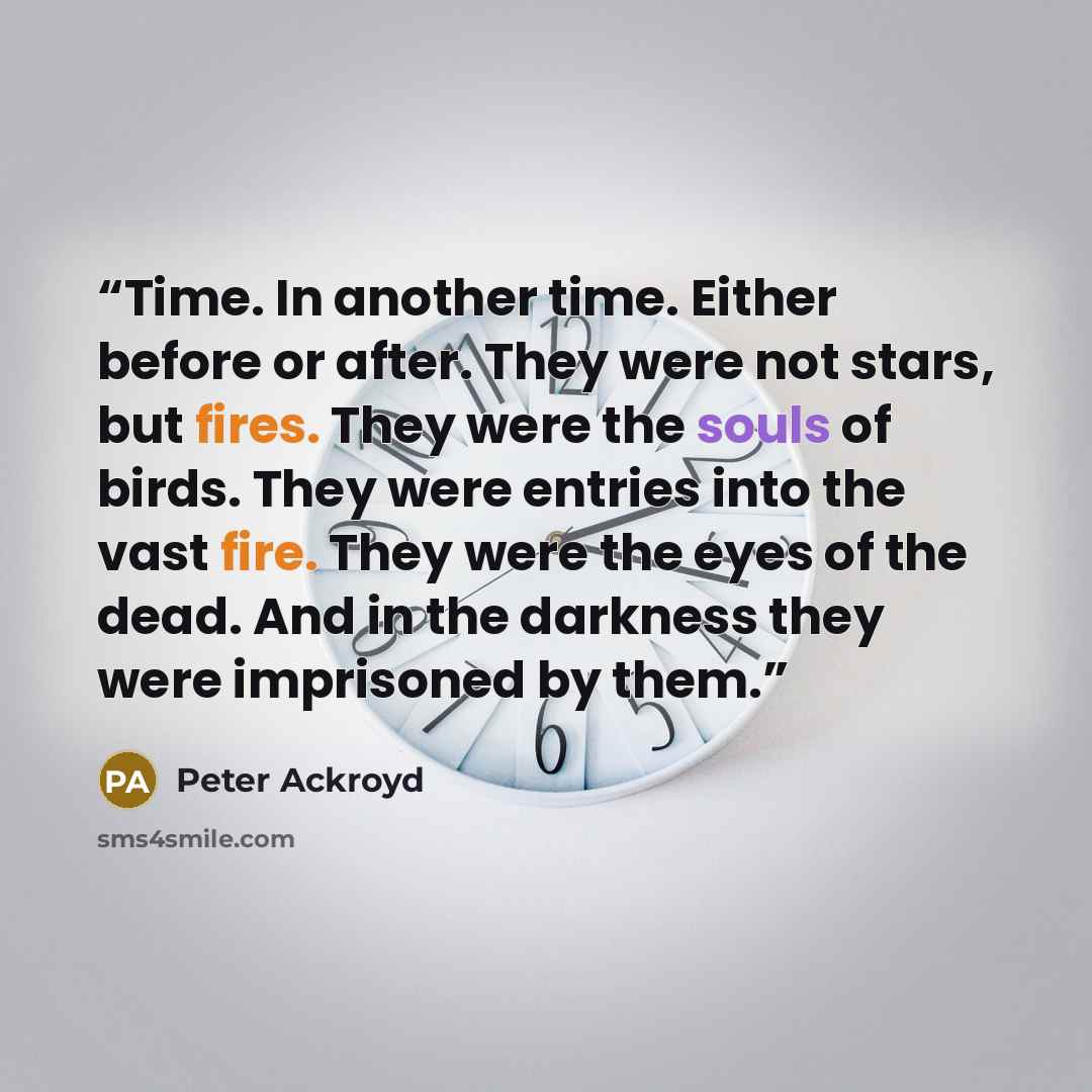 “Time. In another time. Either before or after. They were not stars, but fires. They were the souls of birds. They were entries into the vast fire. They were the eyes of the dead. And in the darkness they were imprisoned by them.” quote by Peter Ackroyd