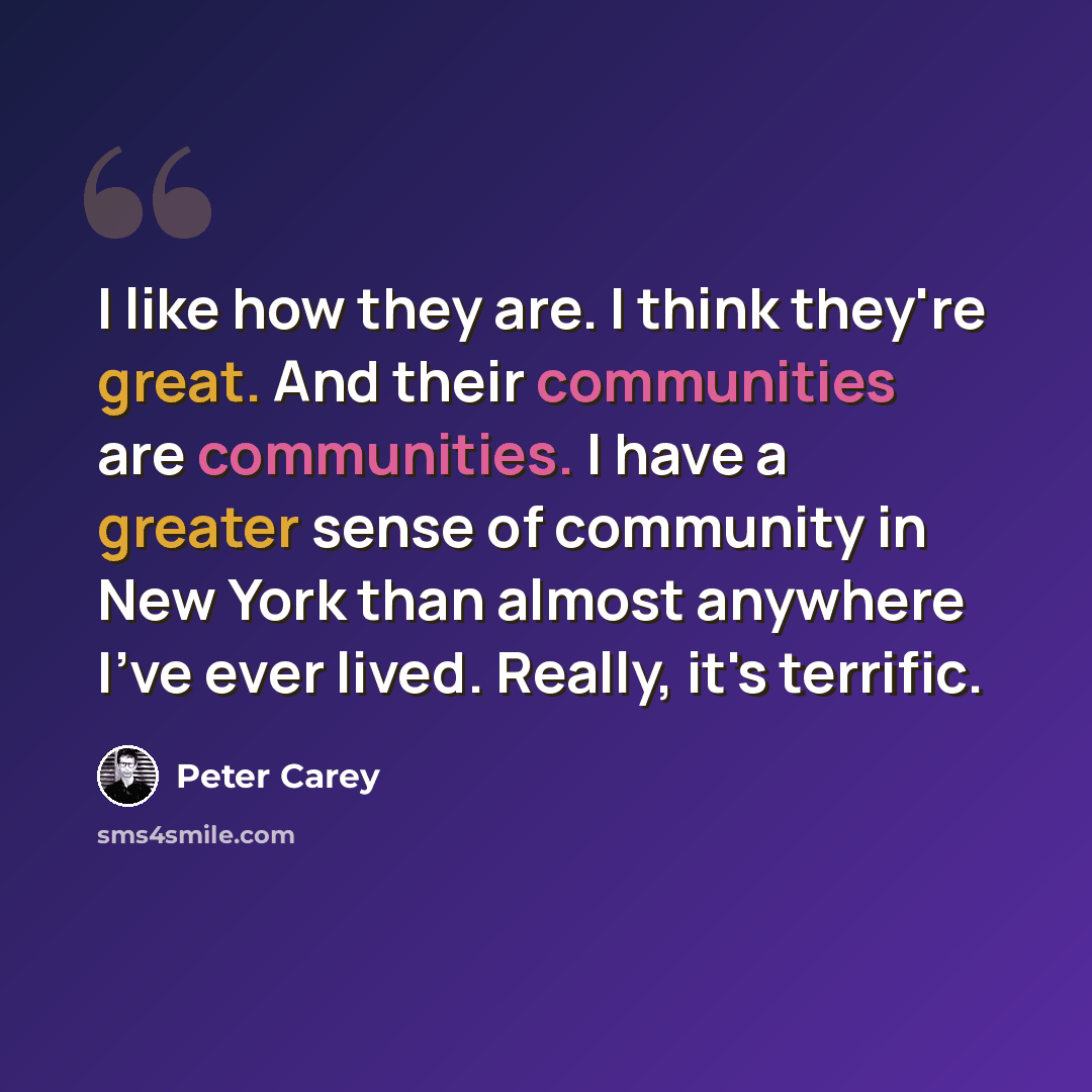 “I like how they are. I think they're great. And their communities are communities. I have a greater sense of community in New York than almost anywhere I've ever lived. Really, it's terrific.” quote by Peter Carey