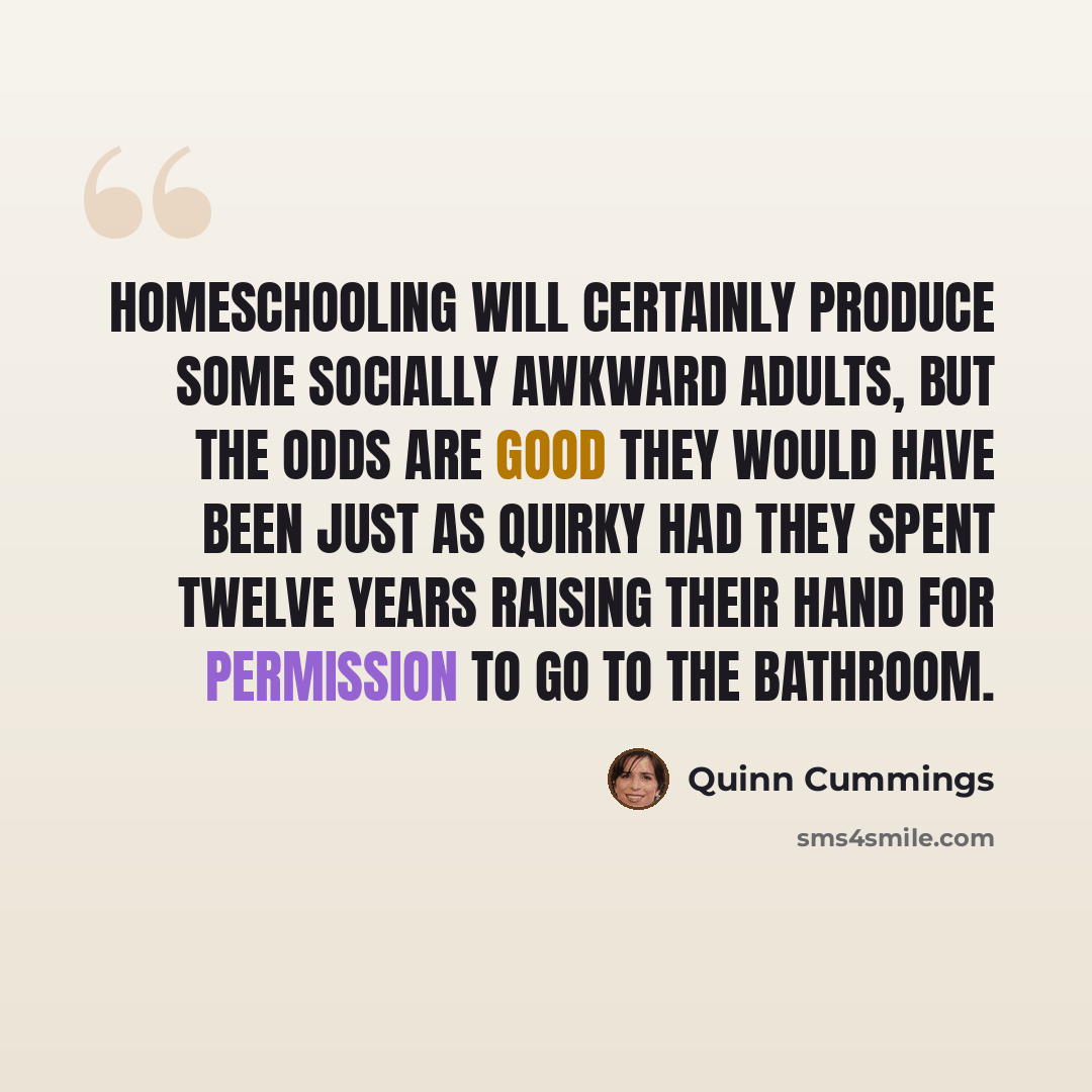 “Homeschooling will certainly produce some socially awkward adults, but the odds are good they would have been just as quirky had they spent twelve years raising their hand for permission to go to the bathroom.” quote by Quinn Cummings