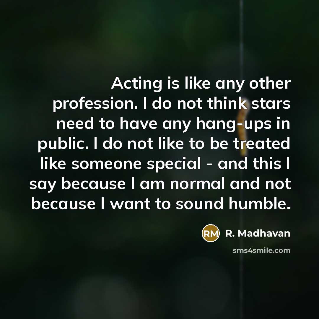 “Acting is like any other profession. I do not think stars need to have any hang-ups in public. I do not like to be treated like someone special - and this I say because I am normal and not because I want to sound humble.” quote by R. Madhavan