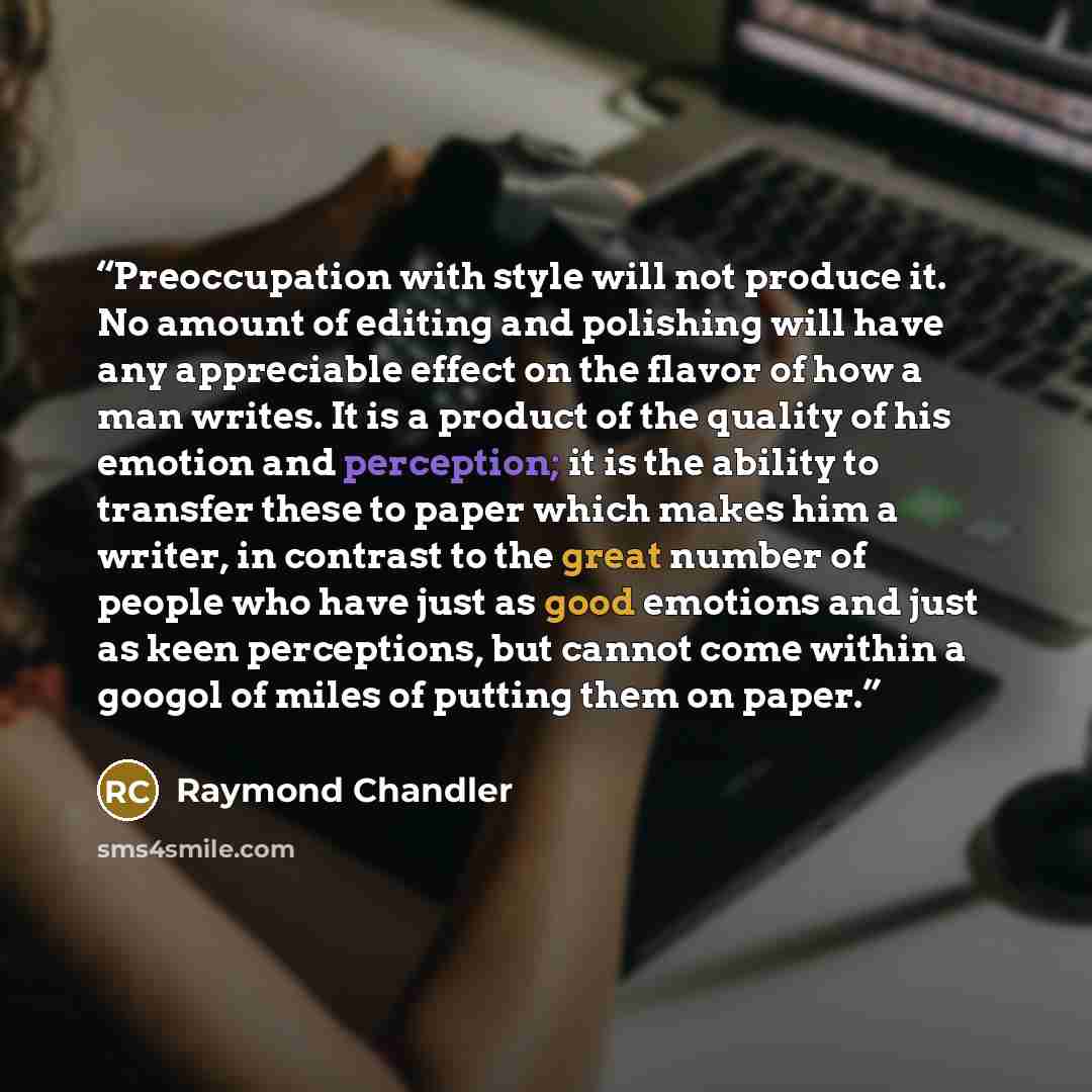 “Preoccupation with style will not produce it. No amount of editing and polishing will have any appreciable effect on the flavor of how a man writes. It is a product of the quality of his emotion and perception; it is the ability to transfer these to paper which makes him a writer, in contrast to…” quote by Raymond Chandler