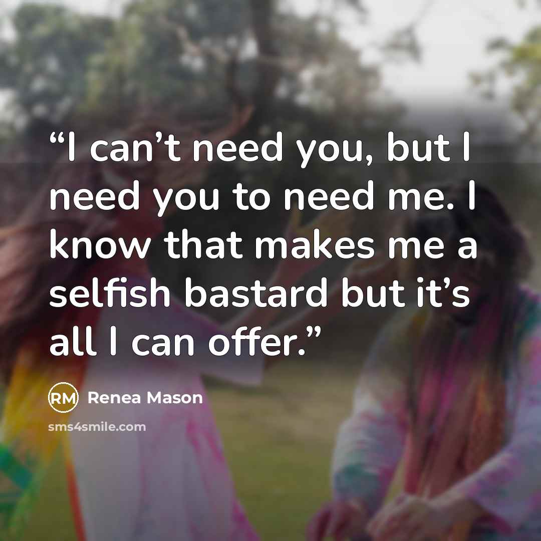 “I can’t need you, but I need you to need me. I know that makes me a selfish bastard but it’s all I can offer.” quote by Renea Mason