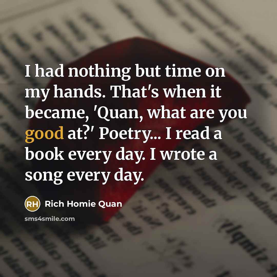 “I had nothing but time on my hands. That's when it became, 'Quan, what are you good at?' Poetry... I read a book every day. I wrote a song every day.” quote by Rich Homie Quan