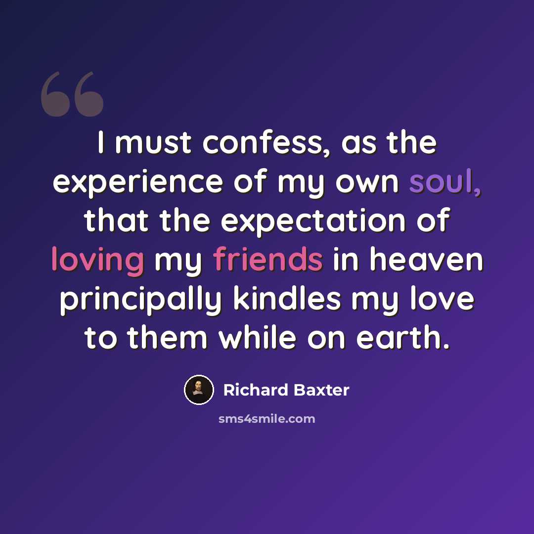 “I must confess, as the experience of my own soul, that the expectation of loving my friends in heaven principally kindles my love to them while on earth.” quote by Richard Baxter