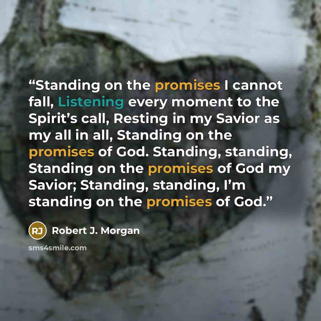 “Standing on the promises I cannot fall, Listening every moment to the Spirit’s call, Resting in my Savior as my all in all, Standing on the promises of God. Standing, standing, Standing on the promises of God my Savior; Standing, standing, I’m standing on the promises of God.” quote by Robert J. Morgan