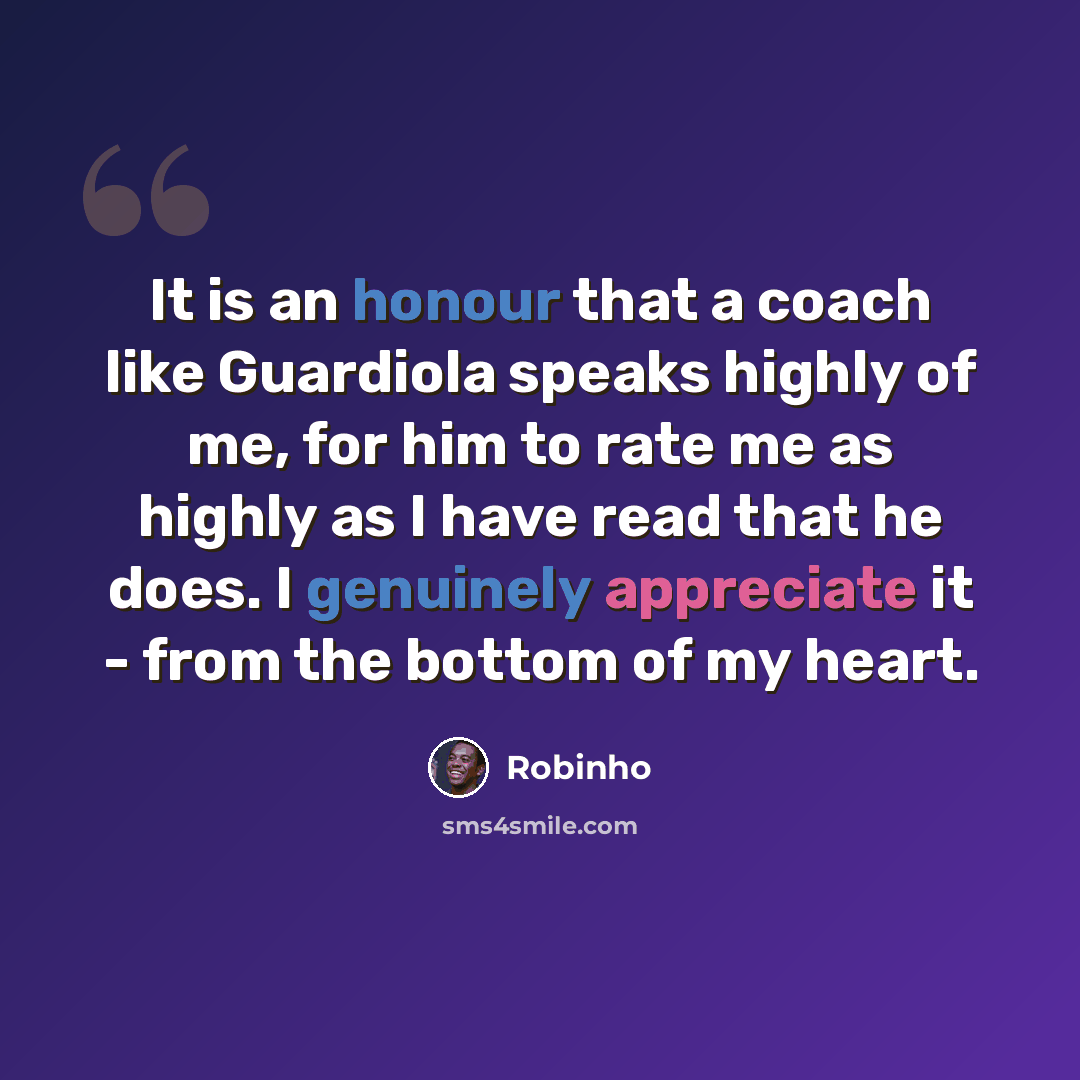 “It is an honour that a coach like Guardiola speaks highly of me, for him to rate me as highly as I have read that he does. I genuinely appreciate it - from the bottom of my heart.” quote by Robinho